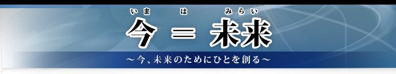 今＝（は）未来 ～今、未来のためにひとを創る