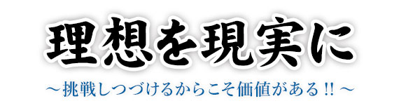 理想を現実に ~挑戦しつづけるからこそ価値がある!!~