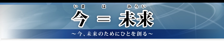 今＝（は）未来 ～今、未来のためにひとを創る